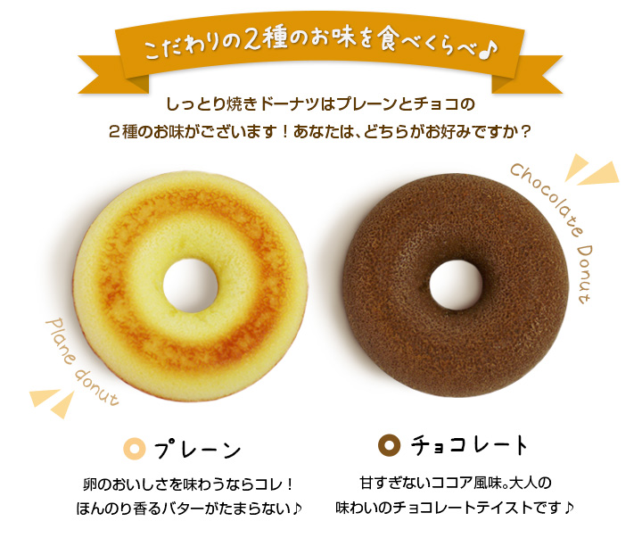 こだわりの2種のお味を食べくらべ♪しっとり焼きドーナツはプレーンとチョコの2種のお味がございます!あなたは、どちらがお好みですか?《プレーン》卵のおいしさを味わうならコレ!ほんのり香るバターがたまらない♪《チョコレート》甘すぎないココア風味。大人の味わいのチョコレートテイストです♪