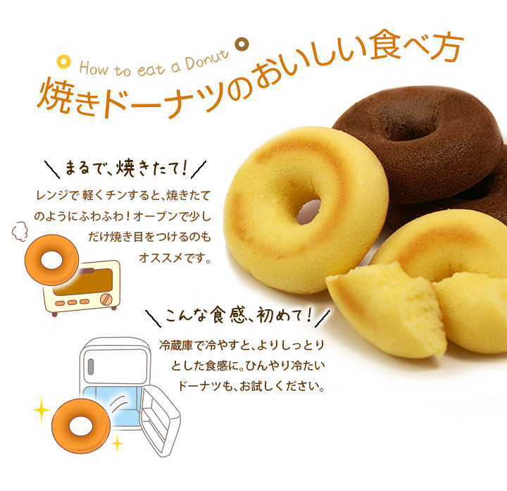 焼きドーナツのおいしい食べ方/レンジで 軽くチンすると、焼きたてのようにふわふわ!オーブンで少しだけ焼き目をつけるのもオススメです。/冷蔵庫で冷やすと、よりしっとりとした食感に。ひんやり冷たいドーナツも、お試しください。
